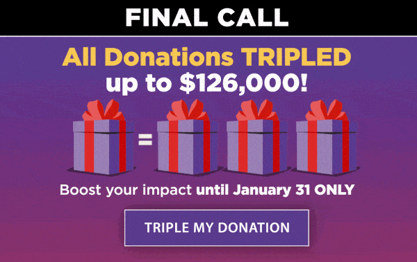 All Donations TRIPLED up to $126,000!  Boost your impact until January 31 only. TRIPLE MY DONATION.