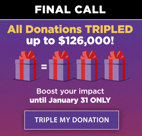 All Donations TRIPLED up to $126,000!  Boost your impact until January 31 only. TRIPLE MY DONATION.
