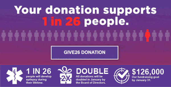 Your donation supports 1 in 26 people. 1 in 26 people will develop epilepsy during their lifetime. Double all donations will be doubled in January by the Board of Directors. $126,000 Our fundraising goal by January 31.