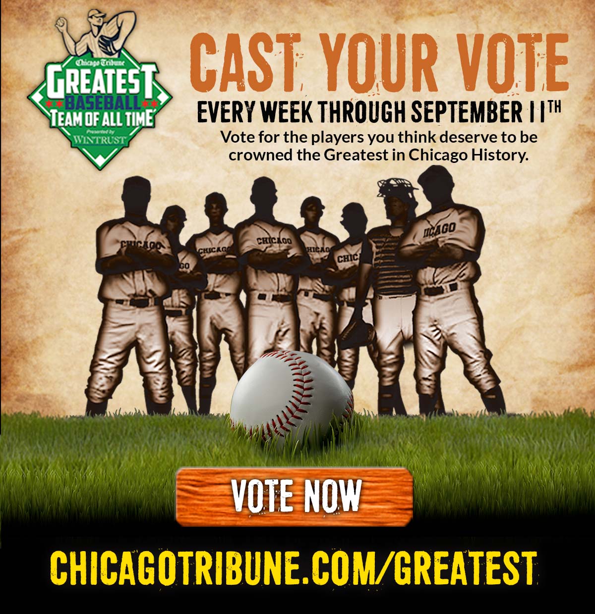 
                        
                        Chicago Tribune - GREATEST BASEBALL TEAM OF ALL TIME
                        
                        Cast Your Vote Every Week Through September 11th
                        
                        Vote for the players you think deserve to be crowned the greatest in Chicago history.
                        
                        CLICK HERE TO VOTE NOW
                        
